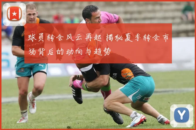 球员转会风云再起 揭秘夏季转会市场背后的动向与趋势
