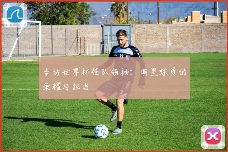 专访世界杯强队领袖:明星球员的荣耀与担当