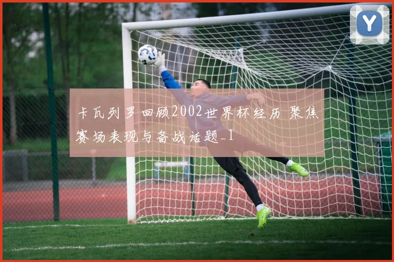 卡瓦列罗回顾2002世界杯经历 聚焦赛场表现与备战话题_1
