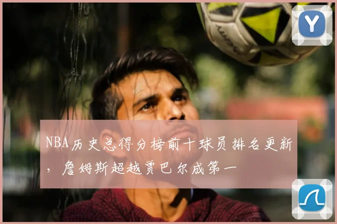 NBA历史总得分榜前十球员排名更新，詹姆斯超越贾巴尔成第一
