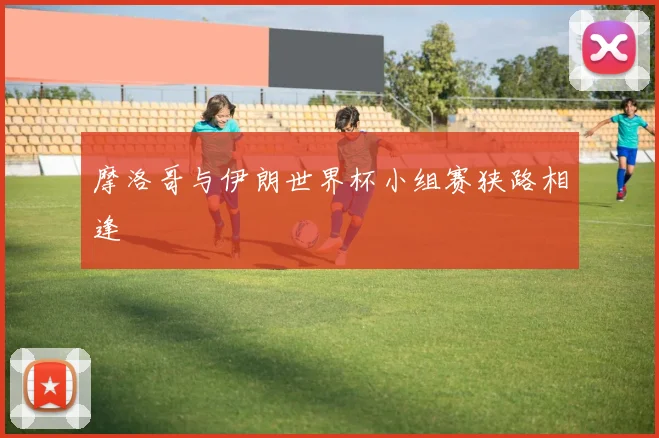 摩洛哥与伊朗世界杯小组赛狭路相逢