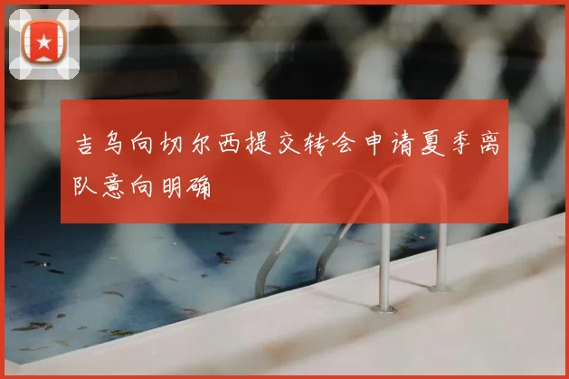 吉乌向切尔西提交转会申请夏季离队意向明确