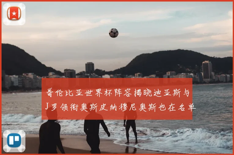 哥伦比亚世界杯阵容揭晓迪亚斯与J罗领衔奥斯皮纳穆尼奥斯也在名单中