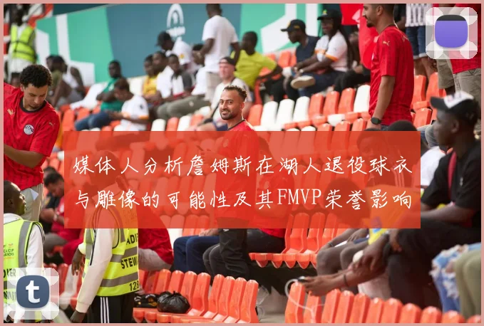 媒体人分析詹姆斯在湖人退役球衣与雕像的可能性及其FMVP荣誉影响