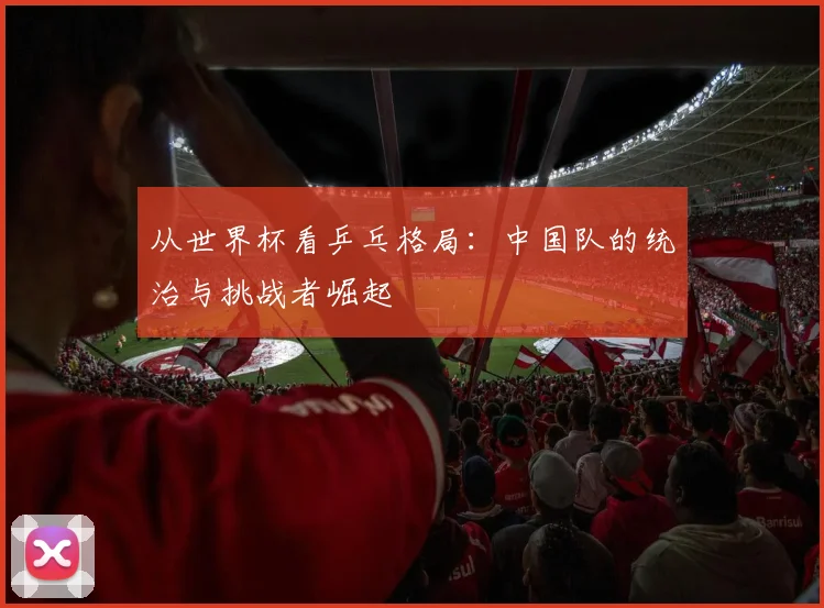 从世界杯看乒乓格局:中国队的统治与挑战者崛起