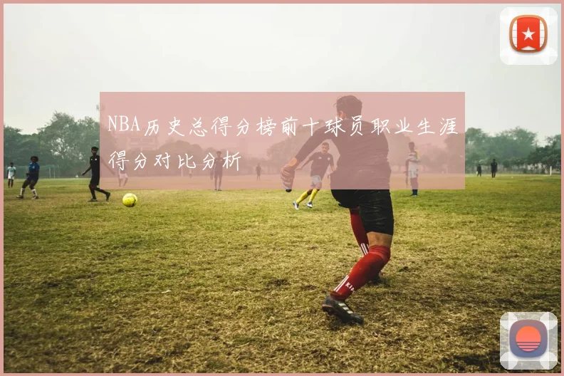 NBA历史总得分榜前十球员职业生涯得分对比分析