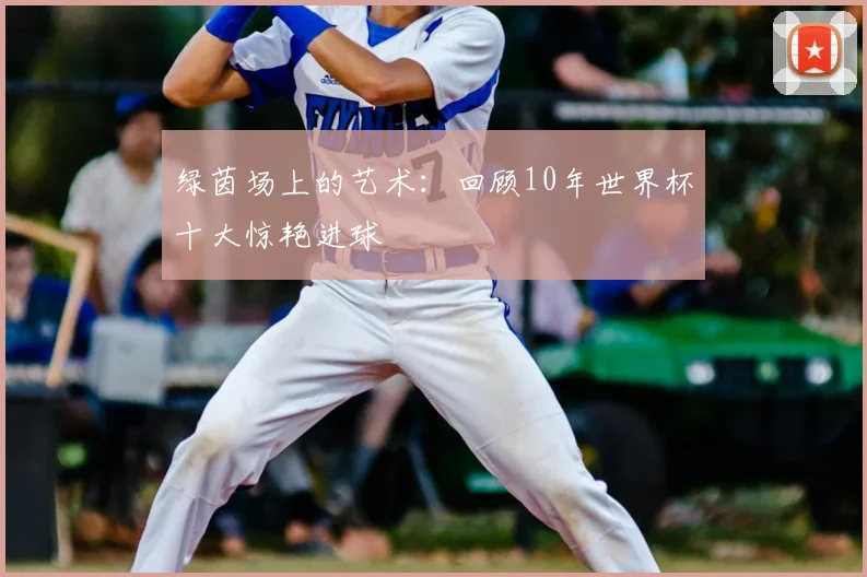 绿茵场上的艺术：回顾10年世界杯十大惊艳进球