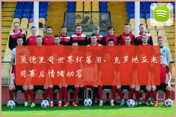 莫德里奇世界杯落泪，克罗地亚老将赛后情绪动容