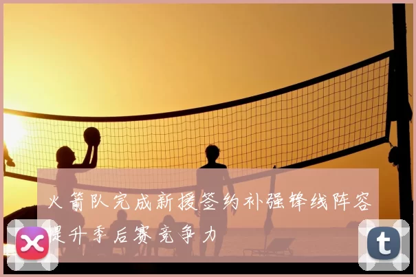 火箭队完成新援签约补强锋线阵容提升季后赛竞争力