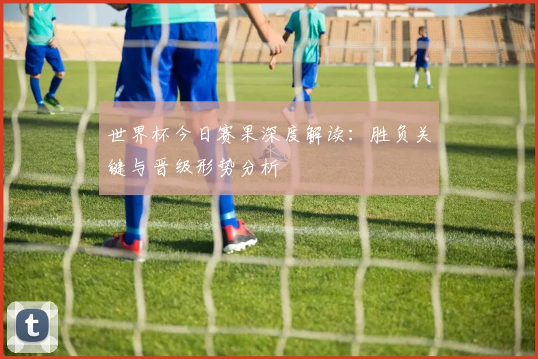 世界杯今日赛果深度解读：胜负关键与晋级形势分析