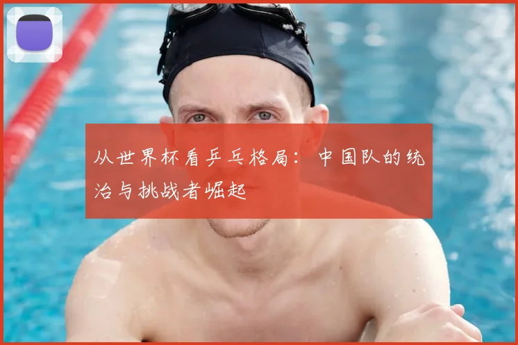 从世界杯看乒乓格局：中国队的统治与挑战者崛起