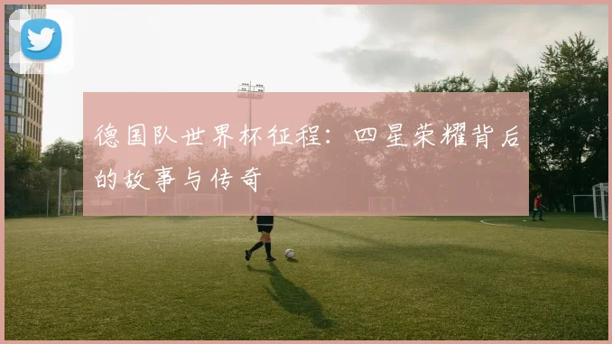 德国队世界杯征程:四星荣耀背后的故事与传奇