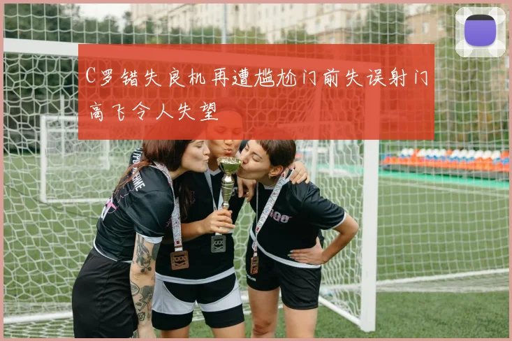 C罗错失良机再遭尴尬门前失误射门高飞令人失望