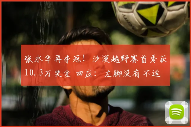 张水华再夺冠！沙漠越野赛首秀获10.3万奖金 回应：左脚没有不适