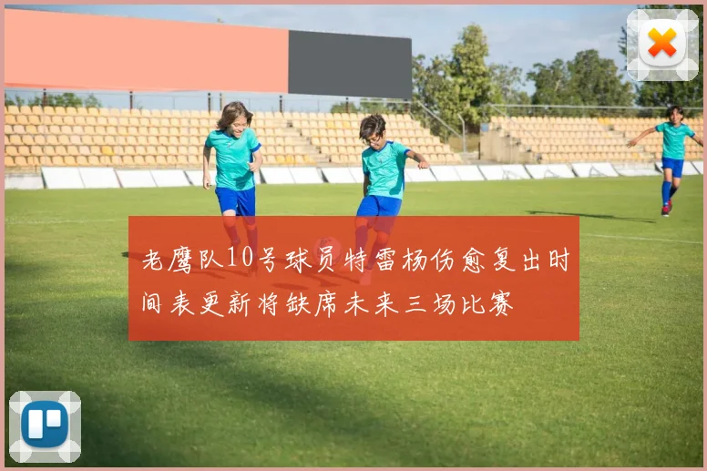 老鹰队10号球员特雷杨伤愈复出时间表更新将缺席未来三场比赛