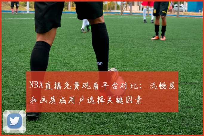 NBA直播免费观看平台对比：流畅度和画质成用户选择关键因素