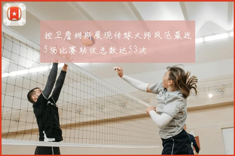 控卫詹姆斯展现传球大师风范最近5场比赛助攻总数达53次