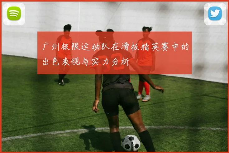 广州极限运动队在滑板精英赛中的出色表现与实力分析