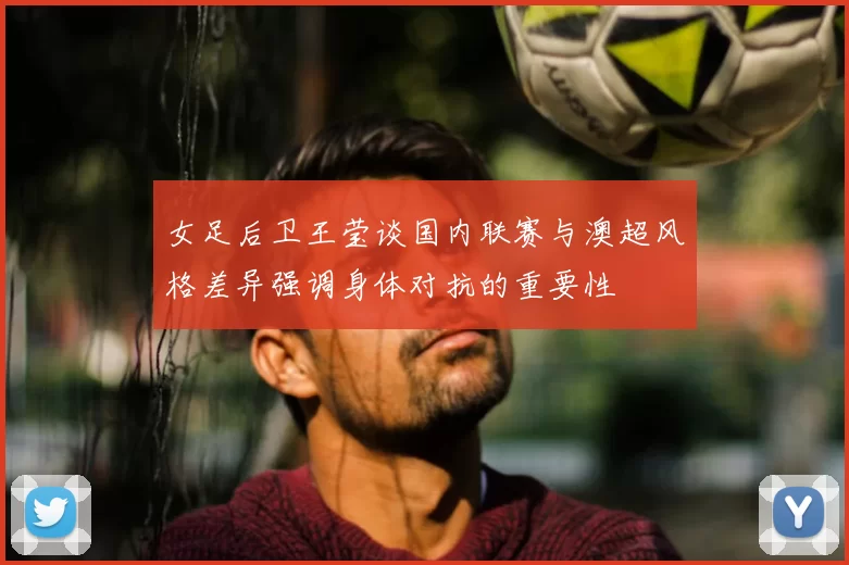 女足后卫王莹谈国内联赛与澳超风格差异强调身体对抗的重要性