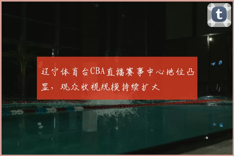 辽宁体育台CBA直播赛事中心地位凸显,观众收视规模持续扩大
