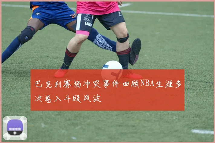 巴克利赛场冲突事件回顾NBA生涯多次卷入斗殴风波