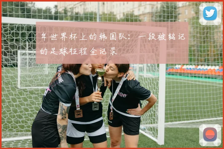 年世界杯上的韩国队：一段被铭记的足球征程全记录
