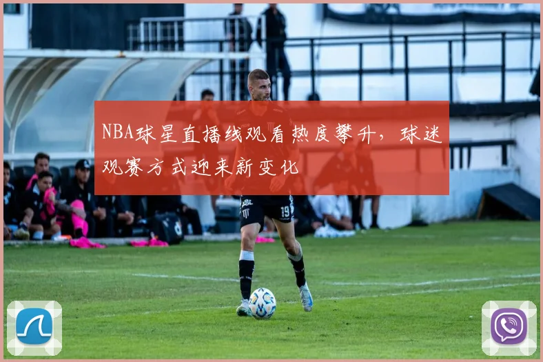 NBA球星直播线观看热度攀升，球迷观赛方式迎来新变化