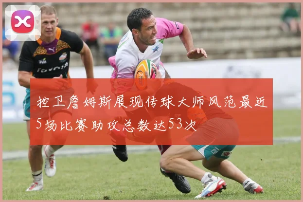 控卫詹姆斯展现传球大师风范最近5场比赛助攻总数达53次
