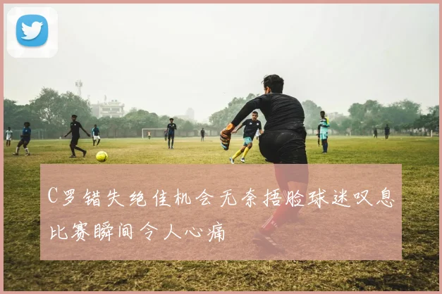 C罗错失绝佳机会无奈捂脸球迷叹息比赛瞬间令人心痛