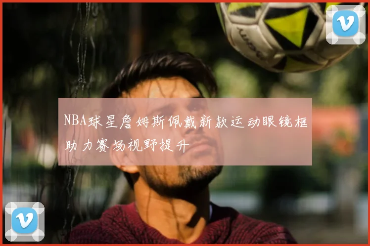 NBA球星詹姆斯佩戴新款运动眼镜框助力赛场视野提升
