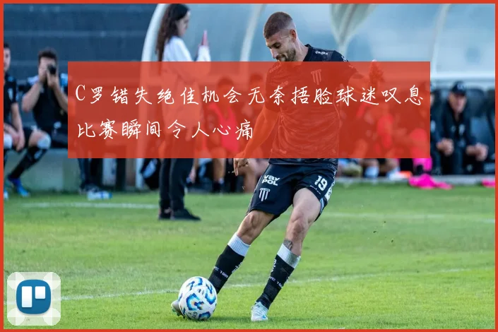 C罗错失绝佳机会无奈捂脸球迷叹息比赛瞬间令人心痛