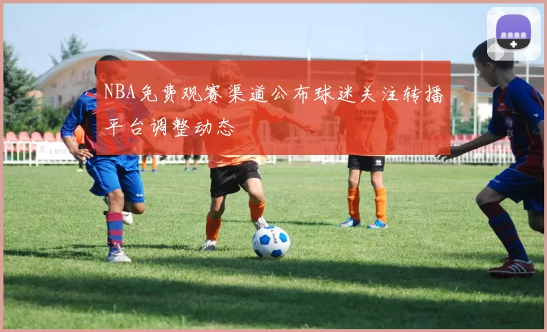 NBA免费观赛渠道公布球迷关注转播平台调整动态