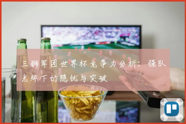 三狮军团世界杯竞争力分析:强队光环下的隐忧与突破