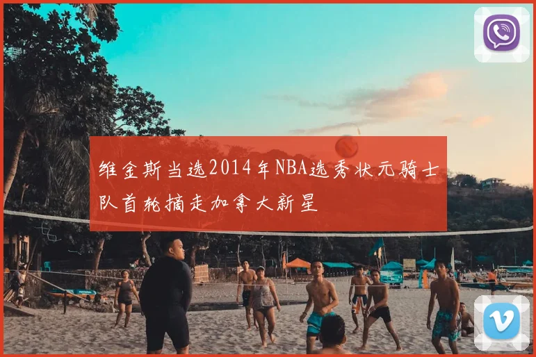 维金斯当选2014年NBA选秀状元骑士队首轮摘走加拿大新星