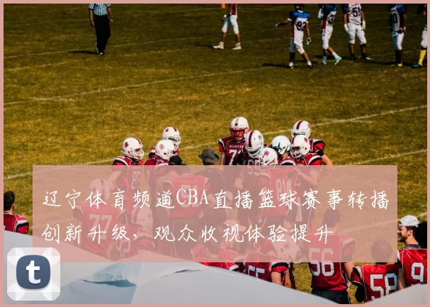 辽宁体育频道CBA直播篮球赛事转播创新升级,观众收视体验提升