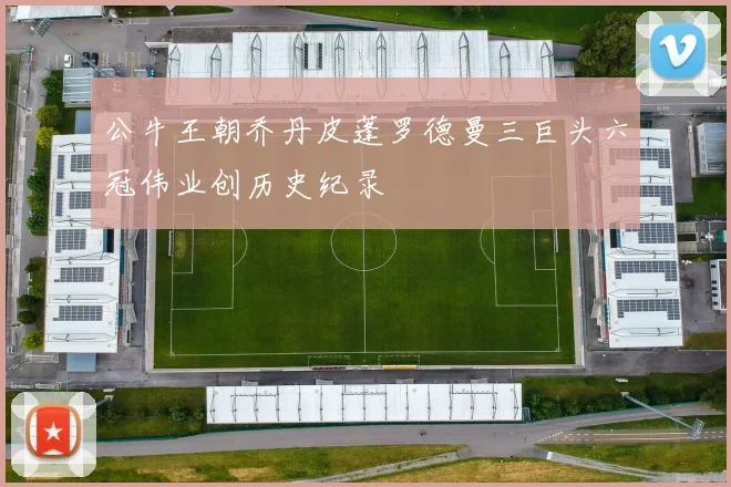 公牛王朝乔丹皮蓬罗德曼三巨头六冠伟业创历史纪录