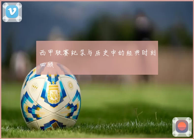 西甲联赛纪录与历史中的经典时刻回顾