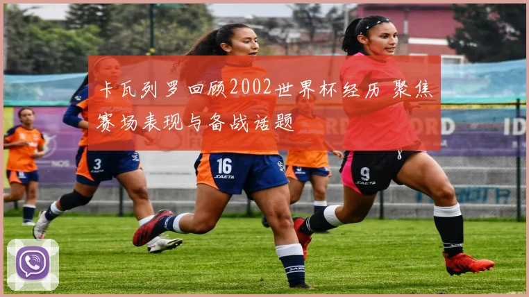 卡瓦列罗回顾2002世界杯经历 聚焦赛场表现与备战话题