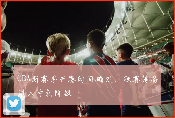 CBA新赛季开赛时间确定,联赛筹备进入冲刺阶段