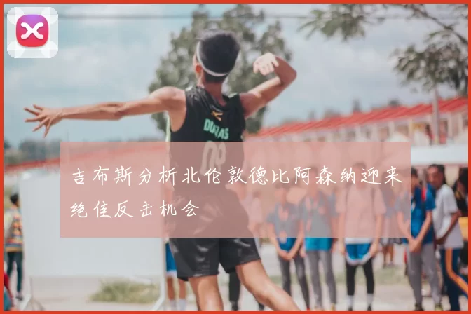 吉布斯分析北伦敦德比阿森纳迎来绝佳反击机会