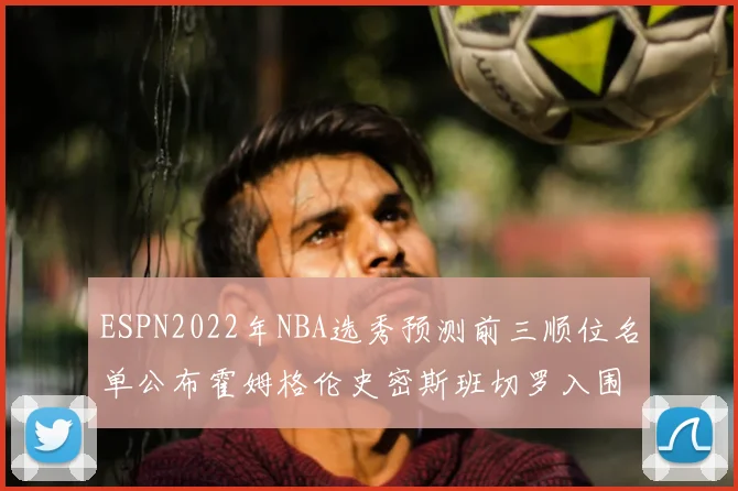 ESPN2022年NBA选秀预测前三顺位名单公布霍姆格伦史密斯班切罗入围
