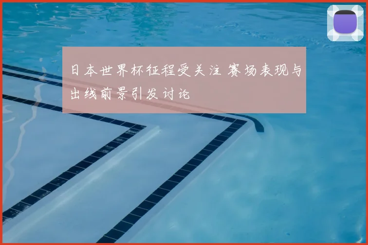 日本世界杯征程受关注 赛场表现与出线前景引发讨论