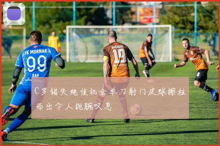 C罗错失绝佳机会单刀射门皮球擦柱而出令人扼腕叹息
