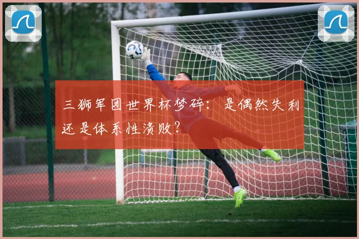 三狮军团世界杯梦碎:是偶然失利还是体系性溃败?