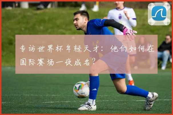 专访世界杯年轻天才：他们如何在国际赛场一夜成名？