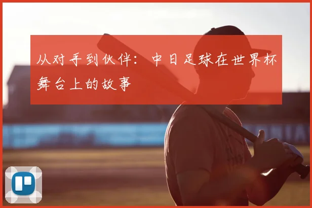 从对手到伙伴：中日足球在世界杯舞台上的故事