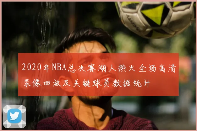 2020年NBA总决赛湖人热火全场高清录像回放及关键球员数据统计