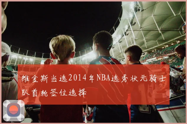维金斯当选2014年NBA选秀状元骑士队首轮签位选择