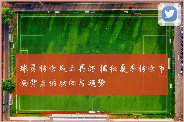球员转会风云再起 揭秘夏季转会市场背后的动向与趋势