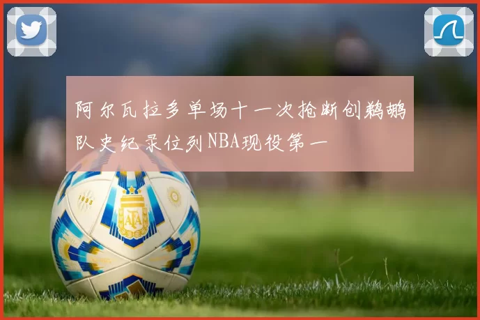 阿尔瓦拉多单场十一次抢断创鹈鹕队史纪录位列NBA现役第一